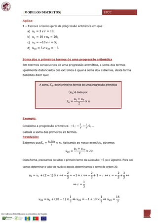 [MODELOS DISCRETOS]                                               EPCC

Aplica:
1 – Escreve o termo geral da progressão aritmética em que:
     a)

     b)

     c)

     d)



Soma dos      primeiros termos de uma progressão aritmética

Em    termos consecutivos de uma progressão aritmética, a soma dos termos
igualmente distanciados dos extremos é igual à soma dos extremos, desta forma
podemos dizer que:


             A soma,    , dos   primeiros termos de uma progressão aritmética

                                          é dada por:




Exemplo:

Considera a progressão aritmética:

Calcula a soma dos primeiros 20 termos.
Resolução:

Sabemos que                     . Aplicando ao nosso exercício, obtemos




Desta forma, precisamos de saber o primeiro termo da sucessão (   ) e o vigésimo. Para isto

vamos determinar o valor da razão e depois determinamos o termo de ordem 20.




                                                                                              3
 