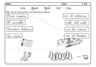 NOMBRE:                                                             FECHA:          CQ10.


                   ca            que               qui         co        cu
      Une los trozos de frase y escríbelas bajo los dibujos.


  Paco esquía                                                         en el estanco.

  El camello                                                             sale del culo.

 Venden tabaco                                                           en la nieve.

  La caca                                                               va al bosque.
 