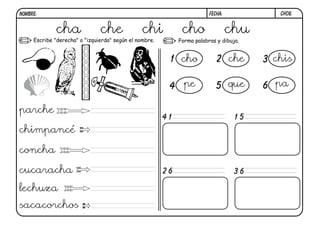 NOMBRE:                                                                  FECHA:            ch08.


             cha               che              chi           cho                 chu
     Escribe "derecha" o "izquierda" según el nombre.        Forma palabras y dibuja.


                                                         1 cho              2 che       3 chis

                                                         4 pe               5 que       6 pa

parche
                                                        41                         15
chimpancé

concha

cucaracha                                               26                         36

lechuza
sacacorchos
 