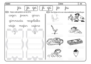 NOMBRE:                                                           FECHA:                          j03.


                ja            je ge              ji gi       jo            ju
      Copia cada palabra en su sitio.                Escríbelas otra vez relacionándolas con los dibujos.

    coger           joven               girar
     gimnasia                 vegetales
    viejo          mojar                cajero

           J                             G
 