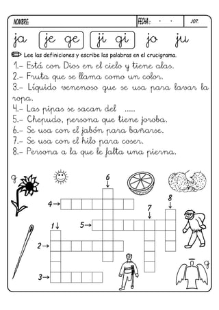 NOMBRE:                                          FECHa :   -   -        j07.



ja            je ge              ji gi                jo           ju
    Lee las definiciones y escribe las palabras en el crucigrama.

1.- Está con Dios en el cielo y tiene alas.
2.- Fruta que se llama como un color.
3.- Líquido venenoso gue se usa para lavar la
ropa.
4.- Las pipas se sacan del .....
5.- Chepudo, persona que tiene joroba.
6.- Se usa con el jabón para bañarse.
7.- Se usa con el hilo para coser.
8.- Persona a la que le falta una pierna.


g                                   6

                                                               8
              4
                                                      7

              1           5

          2

                                                                               g
          3
 