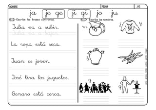 NOMBRE:                                                 FECHA:            j10.


               ja           je ge     ji gi         jo           ju
     Escribe las frases contrarias.           Escribe los nombres.

                                                                      j     y
  Julia va a subir.                      rr
  Julia va a bajar.

 La ropa está seca.




                                                                                 jarra - jersey - botijo - judías - gente - magia
                                          b
 Juan es joven.


 José tira los juguetes.                      g
                                                                      g
 Genaro está cerca.
 