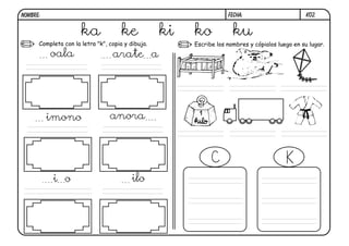 NOMBRE:                                                             FECHA:                        k02.


                      ka             ke            ki   ko            ku
      Completa con la letra "k", copia y dibuja.        Escribe los nombres y cópialos luego en su lugar.

          oala                    arate a




          imono                  anora




           i o                            ilo
 