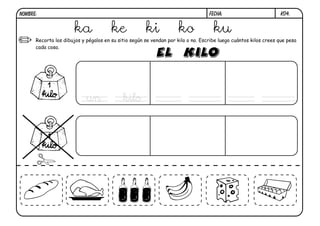 NOMBRE:                                                                           FECHA:                          k04.


                       ka              ke             ki            ko              ku
      Recorta los dibujos y pégalos en su sitio según se vendan por kilo o no. Escribe luego cuántos kilos crees que pesa
      cada cosa.




                            un              kilo
 
