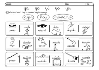NOMBRE:                                                           FECHA:           y06.


                      ya             ye           yi      yo       yu
     Escribe "ayer", "hoy" o "mañana" según convenga.


                       ayer                 hoy          mañana

                       ando                              bebo                  subiré
   comía                                 miraré                       bajaba


                      tocaba                            meaba                  jugaba
     oigo                                 corro                       cavaré


                     saltaré                            estudio                recorto
    pesco                               nadaba                        barría
 