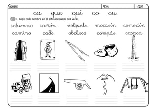 NOMBRE:                                                            FECHA:        CQ20.


                     ca             que              qui      co        cu
          Copia cada nombre en el sitio adecuado dos veces.

columpio                   cañón                 volquete     mocasín        comodín
  camino                     calle                obelisco     compás        casaca
 