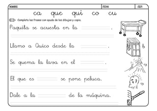 NOMBRE:                                                            FECHA:        CQ21.


                   ca            que               qui        co         cu
      Completa las frases con ayuda de los dibujos y copia.


Paquita se acuesta en la                                                     .


Llamo a Quico desde la                                                   .           b


Se quema la lava en el                                               .                   v


El que es                                 se pone peluca.
                                                                                   v

Dale a la                                       de la máquina.
 