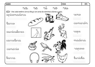 NOMBRE:                                                                       FECHA:             R04.


                         ra            re            ri           ro              ru
          Une cada nombre con su dibujo con ceras de distintos colores y copia.

apisonadora                                                                            reno


 tarro                                                                                 camarón


 auriculares                                                                           rape


carretera                                                                              madera


 canario                                                                               raposo


 barra                                                                                 turista
 