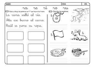 NOMBRE:                                                                         FECHA:              R06.


                         ra                re              ri        ro          ru
    Copia y dibuja las palabras con "r" que hay en las frases.       Escribe los nombres.

La rana saltó al río.                                            b
Ata ese burro al carro.
Raúl se pone su ropa.

                                                                                            2   b
                                                                 b




                                                                                                2
 