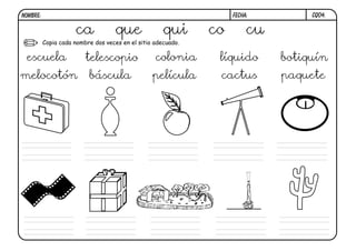 NOMBRE:                                                            FECHA:         CQ04.


                     ca             que              qui      co        cu
          Copia cada nombre dos veces en el sitio adecuado.

 escuela                 telescopio               colonia      líquido       botiquín
melocotón                 báscula                película      cactus        paquete
 