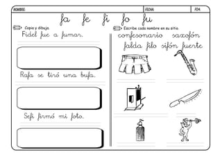 NOMBRE:                                             FECHA:                 F04.


                        fa   fe   fi    fo         fu
      Copia y dibuja.                   Escribe cada nombre en su sitio.

    Fidel fue a fumar.                 confesonario                 saxofón
                                        falda filo sifón fuerte



   Rafa se tiró una bufa.




     Sefi firmó mi foto.
 