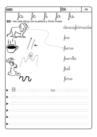 NOMBRE:                                            FECHa :    -   -   F06.



          fa           fe          fi         fo             fu
      Une cada dibujo con su palabra y forma frases.


                                                       descafeinado

                                                       feo

                                                       fiero

                                                       fuerte

                                                       fiel

           rr                                          fino

     El              león                es                  fiero.
     El                                  es
     El
 