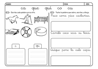 NOMBRE:                                                         FECHA:                       CQ06.


                   ca             que          qui     co            cu
      Escribe cada palabra en su sitio.              Tacha la palabra que sobra, escribe y dibuja.

                                                 Paco come pico castañas.




                                                 Camilo coco seca su boca.



           c                              qu
                                                 Quique pone la culo capa.
 