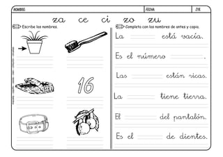 NOMBRE:                                                              FECHA:            Z18.


                                                                         za
                                                        Escribe los nombres.
                                                                               ce   ci        zo conzu de antes y copia.
                                                                                              Completa los nombres


                                                                                         La                   está vacía.
maceta - cepillo - cesta - cien - cinturón - ciruelas




                                                                                         Es el número                         .

                                                                                         Las                   están ricas.

                                                                               16        La                   tiene tierra.


                                                                                         El                   del pantalón.


                                                                                         Es el                 de dientes.
 