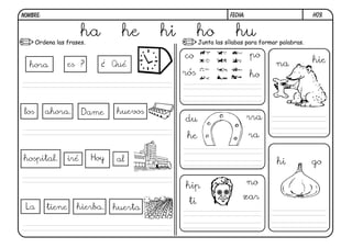 NOMBRE:                                                       FECHA:                      h09.


                       ha
       Ordena las frases.
                                he      hi         ho las sílabas para formar palabras.
                                                   Junta
                                                               hu
                                             co                        po
                  es ?     ¿ Qué                                             na           hie
  hora
                                             rós                       ho



 los      ahora.        Dame   huevos
                                             du                        rra

                                              he                       ra

hospital.         iré    Hoy   al                                            hi           go

                                             hip                       no
                                                                   zar
                                              ti
 La       tiene     hierba.    huerta
 