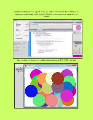 Y posteriormente pegamos un segundo código que produce el movimiento de varias bolitas, una
   vez pegado nos vamos a la opción Archivo Y GUARDAR y automáticamente se guardaran los
                                           cambios




    Para ejecutarlo nos ubicamos en multibotando y pensionamos CTRL ENTER y saldrá así
 