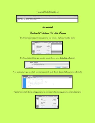 Y al darle CTRL ENTER saldrá así




                                        4to método
                      Enlazar A Librerías De Clase Externa
         En el mismo ejercicio anterior que ismos nos vamos a Archivo y Guardar Como




         En el cuadro de dialogo que aparece lo guardamos como Simbolo.as y Guardar




Y en la estructura que ya esta le cambiamos es en la parte donde iba escrito Documento a Simbolo




Y posteriormente le damos solo guardar, y los cambios realizados se guardaran automáticamente
 