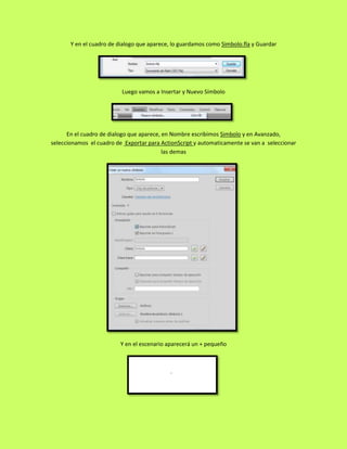 Y en el cuadro de dialogo que aparece, lo guardamos como Simbolo.fla y Guardar




                          Luego vamos a Insertar y Nuevo Símbolo




      En el cuadro de dialogo que aparece, en Nombre escribimos Simbolo y en Avanzado,
seleccionamos el cuadro de Exportar para ActionScript y automaticamente se van a seleccionar
                                           las demas




                          Y en el escenario aparecerá un + pequeño
 