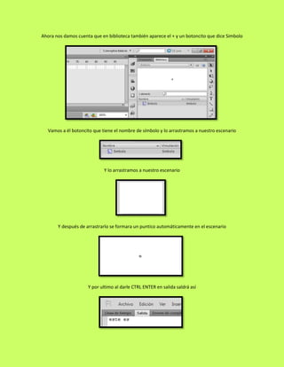 Ahora nos damos cuenta que en biblioteca también aparece el + y un botoncito que dice Simbolo




   Vamos a él botoncito que tiene el nombre de símbolo y lo arrastramos a nuestro escenario




                             Y lo arrastramos a nuestro escenario




       Y después de arrastrarlo se formara un puntico automáticamente en el escenario




                     Y por ultimo al darle CTRL ENTER en salida saldrá así
 