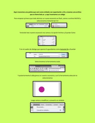 Aquí crearemos una pelota que será como símbolo con exportación a AS y creamos una archivo
                     que se llame bola.as y aquí insertamos un código

Para empezar primero que todo abrimos un nuevo escenario en flash, vamos a archivo NUEVO y
                              seleccionamos ActionScript 3.0




       Teniendo listo nuestro escenario nos vamos a la opción Archivo y Guardar Como




       Y en el cuadro de dialogo que aparece lo guardamos como botando.fla y Guardar




                             Seleccionamos la herramienta ovalo




     Y posteriormente la dibujamos en nuestro escenario y con la herramienta selección la
                                       seleccionamos




                       Luego vamos a modificar y convertir en símbolo
 