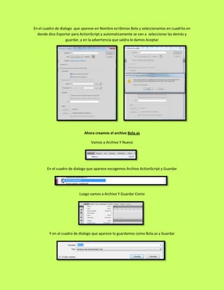 En el cuadro de dialogo que aparese en Nombre ecribimos Bola y seleccionamos en cuadrito en
  donde dice Exportar para ActionScript y automaticamente se van a seleccionar las demás y
                    guardar, y en la advertencia que saldra le damos Aceptar




                             Ahora creamos el archivo Bola.as

                                 Vamos a Archivo Y Nuevo




       En el cuadro de dialogo que aparece escogemos Archivo ActionScript y Guardar




                          Luego vamos a Archivo Y Guardar Como




         Y en el cuadro de dialogo que aparece lo guardamos como Bola.as y Guardar
 