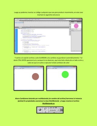 Luego ya podemos insertar un código cualquiera que sea para producir movimiento, en este caso
                               insertare la siguiente estructura




 Y vamos a la opción archivo y solo GUARDAR y los cambios se guardaran automáticamente. Y al
darle CTRL ENTER aparecerá así y aunque tú no observes, aquí esta bola rebota de un lado a otro y
                   cada vez que se vuelva a ejecutar la bola cambiara de color




  Ahora Cambiamos botando por multibotando (en nombre del archivo) borramos la instancia
     (pelota) En propiedades asociamos la clase MultiBotando y luego creamos el archivo
                                     MultiBotando.as
 