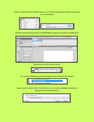 Vamos a la opcion Archivo y Guardar Como y en el cuadro de dialogo que aparece lo guardamos
                                     como multibotando




  Posteriormente borramos la bola y en PROPIEDADES cambiamos el nombre a MultiBotando




                           Nuevamente vamos a Archivo y Nuevo




        Y en cuadro de dialogo que aparece escogemos Archivo ActionScript y Aceptar




   Luego vamos a la opcion Archivo Y Guardar Como. y en cuadro de dialogo que aparece lo
                             guardamos como MultiBotando.as
 