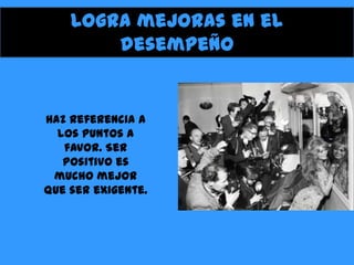 Logra mejoras en el
desempeño

Haz referencia a
los puntos a
favor. Ser
positivo es
mucho mejor
que ser exigente.

 