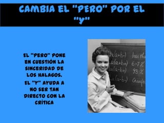 Cambia el “PERO” por el
“Y”

El “pero” pone
en cuestión la
sinceridad de
los halagos.
El “y” ayuda a
no ser tan
directo con la
crítica

 