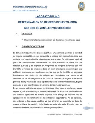 UNIVERSIDAD NACIONAL DEL CALLAO 
FACULTAD DE INGENERIA QUIMICA 
LABORATORIO DE TRATAMIENTO DE AGUAS 
1 
LABORATORIO № 5 
DETERMINACION DE OXIGENO DISUELTO (DBO) 
METODO DE WINKLER VOLUMETRICO 
I. OBJETIVOS 
 Determinar el oxígeno disuelto en las deferentes muestras de agua 
II. FUNDAMENTO TEORICO 
La demanda 'bioquímica' de oxígeno (DBO), es un parámetro que mide la cantidad 
de materia susceptible de ser consumida u oxidada por medios biológicos que 
contiene una muestra líquida, disuelta o en suspensión. Se utiliza para medir el 
grado de contaminación, normalmente se mide transcurridos cinco días de 
reacción (DBO5), y se expresa en miligramos de oxígeno diatómico por litro 
(mgO2/l). El método de ensayo se basa en medir el oxígeno consumido por una 
población microbiana en condiciones en las que se ha inhibido los procesos 
fotosintéticos de producción de oxígeno en condiciones que favorecen el 
desarrollo de los microorganismos. La curva de consumo de oxígeno suele ser al 
principio débil y después se eleva rápidamente hasta un máximo sostenido, bajo la 
acción de la fase logarítmica de crecimiento de los microorganismos. 
Es un método aplicable en aguas continentales (ríos, lagos o acuíferos), aguas 
negras, aguas pluviales o agua de cualquier otra procedencia que pueda contener 
una cantidad apreciable de materia orgánica. Este ensayo es muy útil para la 
apreciación del funcionamiento de las estaciones depuradoras. No es aplicable, 
sin embargo, a las aguas potables, ya que al tener un contenido tan bajo de 
materia oxidable la precisión del método no sería adecuada. En este caso se 
utiliza el método de oxidabilidad con permanganato potásico. 
 