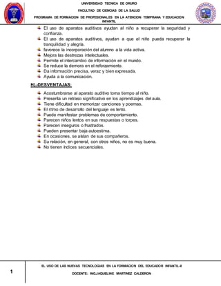 UNIVERSIDAD TECNICA DE ORURO
FACULTAD DE CIENCIAS DE LA SALUD
PROGRAMA DE FORMACION DE PROFESIONALES EN LA ATENCION TEMPRANA Y EDUCACION
INFANTIL
1
EL USO DE LAS NUEVAS TECNOLOGIAS EN LA FORMACION DEL EDUCADOR INFANTIL-II
DOCENTE: ING.JAQUELINE MARTINEZ CALDERON
El uso de aparatos auditivos ayudan al niño a recuperar la seguridad y
confianza.
El uso de aparatos auditivos, ayudan a que el niño pueda recuperar la
tranquilidad y alegría.
favorece la incorporación del alumno a la vida activa.
Mejora las destrezas intelectuales.
Permite el intercambio de información en el mundo.
Se reduce la demora en el reforzamiento.
Da información precisa, veraz y bien expresada.
Ayuda a la comunicación.
H).-DESVENTAJAS:
Acostumbrarse al aparato auditivo toma tiempo al niño.
Presenta un retraso significativo en los aprendizajes del aula.
Tiene dificultad en memorizar canciones y poemas.
El ritmo de desarrollo del lenguaje es lento.
Puede manifestar problemas de comportamiento.
Parecen niños lentos en sus respuestas o torpes.
Parecen inseguros o frustrados.
Pueden presentar baja autoestima.
En ocasiones, se aíslan de sus compañeros.
Su relación, en general, con otros niños, no es muy buena.
No tienen índices secuenciales.
 