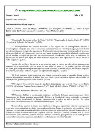 HTTP://WWW.BLOGDEDIREITOPROCESSUAL.BLOGSPOT.COM

Assunto (tema):                                                                           Ficha nº 11

Segunda Parte. Jurisdição.

Referência Bibliográfica Completa:

CINTRA, Antonio Carlos de Araújo; GRINOVER, Ada Pellegrini; DINAMARCO, Cândido Rangel.
Teoria Geral do Processo. 22. ed. rev. e atual. São Paulo: Malheiros, 2006.

Texto:

      “Organização da Justiça Militar da União.” (p.212). “Organização da Justiça Eleitoral.” (p.213).
“Organização da Justiça do Trabalho.” (p.215).

        “A heterogeneidade das funções auxiliares e dos órgãos que as desempenham dificulta a
conceituação da categoria, mas, com as ressalvas e esclarecimentos que virão logo a seguir, é possível dizer
que são auxiliares da Justiça todas aquelas que de alguma forma participam da movimentação do processo,
sob a autoridade do juiz, colaborando com este para tornar possível a prestação jurisdicional; considerando
que os sujeitos principais do processo são necessariamente três (Estado, autor, réu), os auxiliares são
pessoas que, ao lado do juiz, agem em nome do Estado no processo para a prestação do serviço devido às
partes litigantes.” (p.218).

        “Assim, são auxiliares da Justiça: a) em primeiro lugar, as partes, que são sujeitos autônomos do
processo; b) as testemunhas, que são antes de tudo fonte de prova; c) os jurados, que são mais que
auxiliares, pois integram um importante órgão do Poder Judiciário, o tribunal do júri, na condição de juizes;
d) os tutores, curadores, síndicos, os quais são representantes de parte.” (p.219).

        “O Brasil consagra tradicionalmente um sistema empresarial para a prestação desses serviços
públicos, chegando a Constituição de 1988 a dizer que “os serviços notariais e de registros são exercidos em
caráter privado, por delegação do Poder Público” (p.219).

      “O Código de Processo Civil cuida dos auxiliares da Justiça no cap. v, do tít. IV de seu liv. I (arts.
139-153); o Código de Processo Penal, nos caps., V e VI do tít. VII do liv. I (arts. 274-281); [...].” (p.219).

         “Auxiliares permanentes da Justiça.” (p.220).

       “O Ministério Público é, na sociedade moderna, a instituição destinada à preservação dos valores
fundamentais do Estado enquanto comunidade. Define-o a Constituição como instituição permanente,
essencial à função jurisdicional do Estado, incumbindo-lhe a defesa da ordem jurídica, do regime
democrático e dos interesses sociais e individuais indisponíveis.” (p.226).

        “Esses valores recebem a atenção dos membros do Parquet, seja quando estes se encarregam da
persecução penal, deduzindo em juízo a pretensão punitiva do Estado e postulando a repressão ao crime
(pois este é um atentado aos valores fundamentais da sociedade), seja quando no juízo civil os curadores se
ocupam da defesa de certas instituições (registros públicos, fundações, família), de certos bens e valores
fundamentais (meio ambiente, valores artísticos, estéticos, históricos, paisagísticos), ou de certas pessoas
(consumidores, ausentes, incapazes, trabalhadores acidentados no trabalho).” (p.226).


Tipo de Fichamento: Fichamento citação.
 