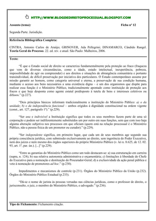 HTTP://WWW.BLOGDEDIREITOPROCESSUAL.BLOGSPOT.COM

Assunto (tema):                                                                        Ficha nº 12

Segunda Parte. Jurisdição.

Referência Bibliográfica Completa:

CINTRA, Antonio Carlos de Araújo; GRINOVER, Ada Pellegrini; DINAMARCO, Cândido Rangel.
Teoria Geral do Processo. 22. ed. rev. e atual. São Paulo: Malheiros, 2006.

Texto:

        “É que o Estado social de direito se caracteriza fundamentalmente pela proteção ao fraco (fraqueza
que vem de diversas circunstâncias, como a idade, estado intelectual, inexperiência, pobreza,
impossibilidade de agir ou compreender) e aos direitos e situações de abrangência comunitária e portanto
transindividual, de difícil preservação por iniciativa dos particulares. O Estado contemporâneo assume por
missão garantir ao homem, como categoria universal e eterna, a preservação de sua condição humana,
mediante o acesso aos bens necessários a uma existência digna – e um dos organismos que dispõe para
realizar essa função é o Ministério Público, tradicionalmente apontado como instituição de proteção aos
fracos e que hoje desponta como agente estatal predisposto à tutela de bens e interesses coletivos ou
difusos.” (p.227).

        “Dois princípios básicos informam tradicionalmente a instituição do Ministério Público: a) o da
unidade; b) o da independência funcional – ambos erigidos à dignidade constitucional na ordem vigente
(const., art. 127, parágrafo 1º).” (p.229).

       “Ser una e indivisível a Instituição significa que todos os seus membros fazem parte de uma só
corporação e podem ser indiferentemente substituídos um por outro em suas funções, sem que com isso haja
alguma alteração subjetiva nos processos em que oficiam (quem está na relação processual é o Ministério
Público, não a pessoa física de um promotor ou curador).” (p.229).

         “Ser independente significa, em primeiro lugar, que cada um de seus membros age segundo sua
própria consciência jurídica, com submissão exclusivamente ao direito, sem ingerência do Poder Executivo,
nem dos juízes e nem mesmo dos órgãos superiores do próprio Ministério Público (v. lei n. 8.625, de 12. 02.
93, art. 1º, par. ún.). [...]” (p.229).

        “Entre as garantias do Ministério Público como um todo destacam-se: a) sua estruturação em carreira
(supra, n. 124); b) sua relativa autonomia administrativa e orçamentária; c) limitações à liberdade do Chefe
do Executivo para a nomeação e destituição do Procurador-Geral; d) a exclusividade da ação penal pública e
veto à nomeação de promotores ad hoc.” (p.230).

      Impedimentos e mecanismos de controle (p.231). Órgãos do Ministério Público da União (p.232).
Órgãos do Ministério Público Estadual (p.233).

       “Dá-se o nome de jurista às pessoas versadas nas ciências jurídicas, como o professor de direito, o
jurisconsulto, o juiz, o membro do Ministério Público, o advogado.” (p.236).




Tipo de Fichamento: Fichamento citação.
 