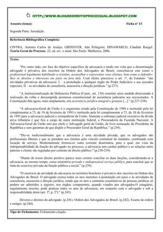 HTTP://WWW.BLOGDEDIREITOPROCESSUAL.BLOGSPOT.COM

Assunto (tema):                                                                           Ficha nº 13

Segunda Parte. Jurisdição.

Referência Bibliográfica Completa:

CINTRA, Antonio Carlos de Araújo; GRINOVER, Ada Pellegrini; DINAMARCO, Cândido Rangel.
Teoria Geral do Processo. 22. ed. rev. e atual. São Paulo: Malheiros, 2006.

Texto:

        “Por outro lado, em face do objetivo específico da advocacia e tendo em vista que a denominação
advogado é privativa dos inscritos na Ordem dos Advogados do Brasil, conceitua-se este como o
profissional legalmente habilitado a orientar, aconselhar e representar seus clientes, bem como a defender-
lhes os direitos e interesses em juízo ou fora dele. Com efeito, prescreve o art. 1º, do Estatuto: “são
atividades privativas da advocacia: I – a postulação a qualquer órgão do Poder Judiciário e aos juizados
especiais; II – as atividades de consultoria, assessoria e direção jurídicas.” (p.237).

        “A institucionalização da Defensoria Pública (Const., art. 134) constitui séria medida direcionada à
realização da velha e descumprida promessa constitucional de assistência judiciária aos necessitados. A
Constituição fala agora, mais amplamente, em assistência jurídica integral e gratuita [...].” (p.237-238).

        “A advocacia-Geral da União é o organismo criado pela Constituição de 1988 e instituído pela lei
complementar n.73, de 10 de fevereiro de 1993 e instituído pela lei complementar n.73, de 10 de fevereiro
de 1993 para a advocacia judicial e extrajudicial da União. Somente a cobrança judicial executiva da dívida
ativa tributária é que fica a cargo de outra instituição federal, a Procuradoria da Fazenda Nacional. A
Advocacia-Geral da União tem por chefe o Advogado geral da União, de livre nomeação do Presidente da
República e sem garantias de que dispõe o Procurador Geral da República.” (p.238).

        “Diz-se tradicionalmente que a advocacia é uma atividade privada, que os advogados são
profissionais liberais e que se prendem aos clientes pelo vínculo contratual do mandato, combinado com
locação de serviço. Modernamente formou-se outra corrente doutrinária, para a qual, em vista da
indispensabilidade da função do advogado no processo, a advocacia tem caráter publico e as relações entre
patrono e cliente são reguladas por contrato de direito público.” (p.238-239).

        “Diante de nosso direito positivo parece mais correto conciliar as duas facções, considerando-se a
advocacia, ao mesmo tempo, como ministério privado e indispensável serviço público, para concluir que se
trata do exercício privado da função pública e social.” (p.239).

       “O exercício da atividade de advocacia no território brasileiro é privativo dos inscritos na Ordem dos
Advogados do Brasil. O advogado exerce todos os atos inerentes à postulação em juízo e às atividades de
consultoria, assessoria e direção jurídica, sendo que os atos e contratos constitutivos de pessoas jurídicas só
podem ser admitidos a registro, nos órgãos competentes, quando visados por advogados.O estagiário,
regularmente inscrito, pode praticar todos os atos de advocacia, em conjunto com o advogado e sob a
responsabilidade deste (art. 3º, p. 2º).” (p.243).

        Deveres e direitos do advogado. (p.241). Ordem dos Advogados do Brasil. (p.242). Exame de ordem
e estágio. (p.244).

Tipo de Fichamento: Fichamento citação.
 