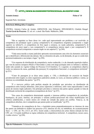 HTTP://WWW.BLOGDEDIREITOPROCESSUAL.BLOGSPOT.COM

Assunto (tema):                                                                           Ficha nº 14

Segunda Parte. Jurisdição.

Referência Bibliográfica Completa:

CINTRA, Antonio Carlos de Araújo; GRINOVER, Ada Pellegrini; DINAMARCO, Cândido Rangel.
Teoria Geral do Processo. 22. ed. rev. e atual. São Paulo: Malheiros, 2006.

Texto:

        “São as seguintes as expressão iter, cada estatal é uma só, não comportando divisões a)
        “A jurisdição como fases desse do poder qual representando um problema a ser resolvido: ou
competência de cada juiz, cada tribunal, écompetente?);investido dela. Mas o exercício da jurisdição é
fragmentações: jurisdição (qual a justiça plenamente b) competência originária (competente o órgão
superior ou pela Constituição e pela lei ordinária,(qual aos muitos órgãos jurisdicionais; cada qual entãod)
distribuído, inferior?); c) competência de foro entre comarca, ou seção judiciária, competente?); a
competência dede determinadosvara competente?); competência a quantidade de jurisdiçãocompetente?); f)
exercerá dentro juízo (qual a limites. Chama-se e) competência interna (qual o juiz cujo exercício é
atribuído a cada órgão(competente o mesmo(Liebman).” (p.246).
competência recursal ou grupo de órgãos. órgão ou um superior?).” (p.249).

        “Nessacausa trazida a exame judiciário apresenta necessariamente uma série de medida de essenciais
        “Toda mesma ordem de idéias é clássica a conceituação da competência como elementos jurisdição
(cada órgão só exerce a jurisdição dentro da medida elementos da ação, ou da demanda, de que se cuida mais
que a identificam e diferenciam das demais. São os que lhe fixam as regras sobre competência).” (p.246).
pormenorizadamente a seu tempo e lugar.” (p.250).
        “Diz-se, pois, que há uma relação de adequação legítima entre o processo e o órgão jurisdicional
(noção “Um esquema de distribuição da Neves)”. (p.247). conhecido, é o da chamada repartição tríplice,
        concreta da competência – Celso competência, muito
que vem de autores europeus (Wach e Chiovenda) e conta com larga aceitação entre os italianos e alemães,
tendo sido acatado no distribuição da de Processo Civil brasileiro. É o seguinte: jurídico-positivos, assim
        “No Brasil, a vigente Código competência é feita em diversos níveis a) competência objetiva
(valor ou natureza da causa, qualidade das pessoas); b) competência funcional; c) competência territorial.”
considerados: a) na Constituição Federal, especialmente a determinação da competência de cada uma das
(p.251). e dos Tribunais Superiores da União; b) na lei federal (Código de Processo Civil, Código de
Justiças
Processo Penal etc.), principalmente as regras sobre o foro competente (comarcas); c) nas Constituições
estaduais, a competência originária disse antes (supra, n. 138), a de organização exercício da função
        “Como de passagem já se dos tribunais locais; d) nas leis distribuição do judiciária, as regras
jurisdicional entre órgãos ou entre organismos judiciários atende, às vezes, ao interesse público e outras, ao
sobre a competência de juízo (varas especializadas etc.). [...]” (p.247).
interesse ou comodidade das partes.” (p.257).
        “Cada país estrutura seus órgãos judiciários de determinada forma, segundo seus próprios critérios,
guiando-se o legislador pelas diretrizesperfeita atuação da jurisdição que nacional e levando em conta da
        “É o interesse público pela históricas do ordenamento jurídico prevalece na distribuição as
competência entre Justiças diferentes, entreejuízes superiores e inferiores, entre varas especializadas e entre
conveniências atuais da conjuntura social política. Assim, para estudar a competência perante o direito
juízes do mesmo órgão judiciário.ter presente a estrutura dos interesse das partes apenas quando os quais da
brasileiro é preciso, antes de tudo, Em princípio prevalece o órgãos judiciários brasileiros, entre se trata se
distribuição territorial da competência (competência de foro).” (p.257).
distribui o exercício da jurisdição nacional.” (p.248).

        “Nosestudo da organização judiciária foram expostas as linhas da estrutura judiciária pátria, da qual
        “No casos de competência determinada segundo o interesse público (competência de jurisdição,
hierárquica, de juízo, interna), em princípio o sistema jurídico-processual órgãos jurisdicionais isolados,
convém ressaltar, agora, os seguintes pontos fundamentais: a) a existência de não tolera modificações nos
critérios da pirâmide judiciária e menos em virtudetodosvontade das partes emb) a existência de diversos
no ápice estabelecidos, e muito portanto acima de da os outros (STJ, STF); conflito. Trata-se, aí, da
competência jurisdicionais é competência que si; c) a existência, em cada(p.257). de órgãos judiciários
organismos absoluta, isto autônomos entre jamais pode ser modificada.” Justiça,
superiores e órgãos judiciários inferiores (o duplo grau de jurisdição); d) a divisão judiciária, com
distribuição de órgãos competência por foro, oolegislador pensa preponderantemente no judiciárias); e) a
        “Tratando-se de judiciários de todo       território nacional (comarcas, seções interesse de uma
das partes em mais de um melhor judiciário de civil, interesse do réu; no trabalhista, instituição de juízes
existência de defender-se órgão (no processo igual categoria no mesmo lugar; f) do economicamente
fraco – v. CPC, art. 94, e CLT, art. 651). Assim sendo, a intercorrência de certos fatores (eleição de foro:
substitutos ou auxiliares, com competência reduzida.” (p.248).
CPC, art. 111) pode modificar as regras ordinárias de competência territorial. A competência, nesses casos,
é então relativa.” (p.258).



Tipo de Fichamento: Fichamento citação.
 