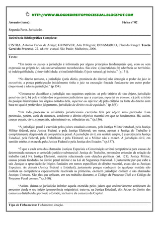 HTTP://WWW.BLOGDEDIREITOPROCESSUAL.BLOGSPOT.COM

Assunto (tema):                                                                          Ficha nº 02

Segunda Parte. Jurisdição.

Referência Bibliográfica Completa:

CINTRA, Antonio Carlos de Araújo; GRINOVER, Ada Pellegrini; DINAMARCO, Cândido Rangel. Teoria
Geral do Processo. 22. ed. rev. e atual. São Paulo: Malheiros, 2006.

Texto:

        “Em todos os países a jurisdição é informada por alguns princípios fundamentais que, com ou sem
expressão na própria lei, são universalmente reconhecidos. São eles: a) investidura; b) aderência ao território;
c) indelegabilidade; d) inevitabilidade; e) inafastabilidade; f) juiz natural; g) inércia.” (p.151).

       “No direito romano, a jurisdição (juris dictio, pronúncia do direito) não abrangia o poder do juiz in
executivis; a pouca participação inicialmente tinha o juiz na execução forçada fundava-se em outro poder
(imperium) e não na jurisdição.” (p.154).

       “Costuma-se classificar a jurisdição nas seguintes espécies: a) pelo critério do seu objeto, jurisdição
penal ou civil; b) pelo critério dos organismos judiciários que a exercem, especial ou comum; c) pelo critério
da posição hierárquica dos órgãos dotados dela, superior ou inferior; d) pelo critério da fonte do direito com
base no qual é proferido o julgamento, jurisdição de direito ou de equidade.” (p.156).

       “Em todo processo as atividades jurisdicionais exercidas têm por objeto uma pretensão. Essa
pretensão, porém, varia de natureza, conforme o direito objetivo material em que se fundamenta. Há, assim,
causas penais, civis, comerciais, administrativas, tributárias etc.” (p.156).

       “A jurisdição penal é exercida pelos juízes estaduais comuns, pela Justiça Militar estadual, pela Justiça
Militar federal, pela Justiça Federal e pela Justiça Eleitoral; em suma, apenas a Justiça do Trabalho é
completamente desprovida de competência penal. A jurisdição civil, em sentido amplo, é exercida pela Justiça
Estadual, pela Federal, pela Trabalhista e pela Eleitoral; só a Militar não a exerce. A jurisdição civil, em
sentido estrito, é exercida pela Justiça Federal e pela Justiça dos Estados.” (p.157).

        “É que a cada uma das chamadas Justiças Especiais a Constituição atribui competência para causas de
determinada natureza e conteúdo jurídico-substancial: Justiça do Trabalho, pretensões oriundas da relação de
trabalho (art.114); Justiça Eleitoral, matéria relacionada com eleições políticas (art. 121); Justiça Militar,
causas penais fundadas no direito penal militar e na Lei de Segurança Nacional. E justamente por que cabe a
tais Justiças a apreciação de litígios fundados em ramos específicos do direito material, essas são as Justiças
Especiais. As demais (Justiça Federal e Estadual), justamente porque conhecem de qualquer matéria não
contida na competência especialmente reservada às primeiras, exercem jurisdição comum e são chamadas
Justiças Comuns. São elas que aplicam, em seu trabalho diuturno, o Código de Processo Civil e o Código de
Processo Penal comum.” (p.160).

       “Assim, chama-se jurisdição inferior aquela exercida pelos juizes que ordinariamente conhecem do
processo desde o seu início (competência originária): trata-se, na Justiça Estadual, dos Juízes de direito das
comarcas distribuídas por todo o Estado, inclusive da comarca da Capital.


Tipo de Fichamento: Fichamento citação.
 