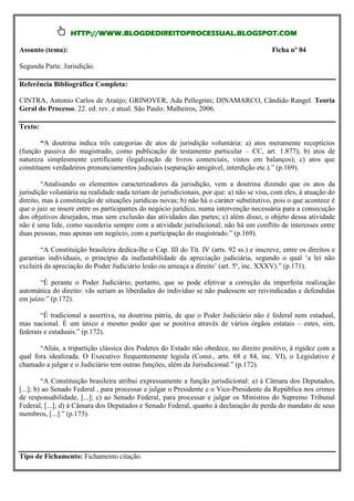 HTTP://WWW.BLOGDEDIREITOPROCESSUAL.BLOGSPOT.COM

Assunto (tema):                                                                           Ficha nº 04

Segunda Parte. Jurisdição.

Referência Bibliográfica Completa:

CINTRA, Antonio Carlos de Araújo; GRINOVER, Ada Pellegrini; DINAMARCO, Cândido Rangel. Teoria
Geral do Processo. 22. ed. rev. e atual. São Paulo: Malheiros, 2006.

Texto:

        “A doutrina indica três categorias de atos de jurisdição voluntária: a) atos meramente receptícios
(função passiva do magistrado, como publicação de testamento particular – CC, art. 1.877); b) atos de
natureza simplesmente certificante (legalização de livros comerciais, vistos em balanços); c) atos que
constituem verdadeiros pronunciamentos judiciais (separação amigável, interdição etc.).” (p.169).

        “Analisando os elementos caracterizadores da jurisdição, vem a doutrina dizendo que os atos da
jurisdição voluntária na realidade nada teriam de jurisdicionais, por que: a) não se visa, com eles, à atuação do
direito, mas à constituição de situações jurídicas novas; b) não há o caráter substitutivo, pois o que acontece é
que o juiz se insere entre os participantes do negócio jurídico, numa intervenção necessária para a consecução
dos objetivos desejados, mas sem exclusão das atividades das partes; c) além disso, o objeto dessa atividade
não é uma lide, como sucederia sempre com a atividade jurisdicional; não há um conflito de interesses entre
duas pessoas, mas apenas um negócio, com a participação do magistrado.” (p.169).

       “A Constituição brasileira dedica-lhe o Cap. III do Tít. IV (arts. 92 ss.) e inscreve, entre os direitos e
garantias individuais, o princípio da inafastabilidade da apreciação judiciária, segundo o qual ‘a lei não
excluirá da apreciação do Poder Judiciário lesão ou ameaça a direito’ (art. 5º, inc. XXXV).” (p.171).

       “É perante o Poder Judiciário, portanto, que se pode efetivar a correção da imperfeita realização
automática do direito: vãs seriam as liberdades do individuo se não pudessem ser reivindicadas e defendidas
em juízo.” (p.172).

       “É tradicional a assertiva, na doutrina pátria, de que o Poder Judiciário não é federal nem estadual,
mas nacional. È um único e mesmo poder que se positiva através de vários órgãos estatais – estes, sim,
federais e estaduais.” (p.172).

       “Aliás, a tripartição clássica dos Poderes do Estado não obedece, no direito positivo, à rigidez com a
qual fora idealizada. O Executivo frequentemente legisla (Const., arts. 68 e 84, inc. VI), o Legislativo é
chamado a julgar e o Judiciário tem outras funções, além da Jurisdicional.” (p.172).

         “A Constituição brasileira atribui expressamente a função jurisdicional: a) à Câmara dos Deputados,
[...]; b) ao Senado Federal , para processar e julgar o Presidente e o Vice-Presidente da República nos crimes
de responsabilidade, [...]; c) ao Senado Federal, para processar e julgar os Ministros do Supremo Tribunal
Federal, [...]; d) à Câmara dos Deputados e Senado Federal, quanto à declaração de perda do mandato de seus
membros, [...].” (p.173).




Tipo de Fichamento: Fichamento citação.
 