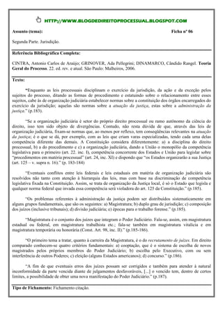 HTTP://WWW.BLOGDEDIREITOPROCESSUAL.BLOGSPOT.COM

Assunto (tema):                                                                          Ficha nº 06

Segunda Parte. Jurisdição.

Referência Bibliográfica Completa:

CINTRA, Antonio Carlos de Araújo; GRINOVER, Ada Pellegrini; DINAMARCO, Cândido Rangel. Teoria
Geral do Processo. 22. ed. rev. e atual. São Paulo: Malheiros, 2006.

Texto:

        “Enquanto as leis processuais disciplinam o exercício da jurisdição, da ação e da exceção pelos
sujeitos do processo, ditando as formas de procedimento e estatuindo sobre o relacionamento entre esses
sujeitos, cabe às de organização judiciária estabelecer normas sobre a constituição dos órgãos encarregados do
exercício da jurisdição; aquelas são normas sobre a atuação da justiça, estas sobre a administração da
justiça.” (p.183).

        “Se a organização judiciária é setor do próprio direito processual ou ramo autônomo da ciência do
direito, isso tem sido objeto de divergências. Contudo, não resta dúvida de que, através das leis de
organização judiciária, fixam-se normas que, ao menos por reflexo, tem conseqüências relevantes na atuação
da justiça; é o que se dá, por exemplo, com as leis que criam varas especializadas, tendo cada uma delas
competência diferente das demais. A Constituição considera diferentemente: a) a disciplina do direito
processual, b) a do procedimento e c) a organização judiciária, dando a União o monopólio da competência
legislativa para o primeiro (art. 22. inc. I), competência concorrente dos Estados e União para legislar sobre
“procedimentos em matéria processual” (art. 24, inc. XI) e dispondo que “os Estados organizarão a sua Justiça
(art. 125 – v. supra n. 16).” (p. 183-184)

        “Eventuais conflitos entre leis federais e leis estaduais em matéria de organização judiciária são
resolvidos não tanto com atenção à hierarquia das leis, mas com base na discriminação de competência
legislativa fixada na Constituição. Assim, se trata de organização da Justiça local, é só o Estado que legisla e
qualquer norma federal que invada essa competência será violadora do art. 125 da Constituição.” (p.185).

        “Os problemas referentes à administração da justiça podem ser distribuídos sistematicamente em
alguns grupos fundamentais, que são os seguintes: a) Magistratura; b) duplo grau de jurisdição; c) composição
dos juízos (inclusive tribunais); d) divisão judiciária; e) épocas para o trabalho forense.” (p.185).

       “Magistratura é o conjunto dos juízes que integram o Poder Judiciário. Fala-se, assim, em magistratura
estadual ou federal, em magistratura trabalhista etc.; fala-se também em magistratura vitalícia e em
magistratura temporária ou honorária (Const. Art. 98, inc. II).” (p.185-186).

        “O primeiro tema a tratar, quanto à carreira da Magistratura, é o do recrutamento de juízes. Em direito
comparado conhecem-se quatro critérios fundamentais: a) cooptação, que é o sistema de escolha de novos
magistrados pelos próprios membros do Poder Judiciário; b) escolha pelo Executivo, com ou sem
interferência de outros Poderes; c) eleição (alguns Estados americanos); d) concurso.” (p.186).

        “A fim de que eventuais erros dos juízes possam ser corrigidos e também para atender à natural
inconformidade da parte vencida diante de julgamentos desfavoráveis, [...] o vencido tem, dentro de certos
limites, a possibilidade de obter uma nova manifestação do Poder Judiciário.” (p.187).

Tipo de Fichamento: Fichamento citação.
 