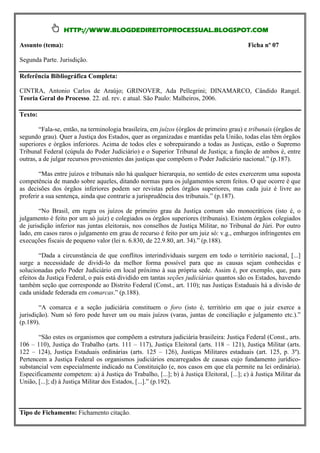 HTTP://WWW.BLOGDEDIREITOPROCESSUAL.BLOGSPOT.COM

Assunto (tema):                                                                            Ficha nº 07

Segunda Parte. Jurisdição.

Referência Bibliográfica Completa:

CINTRA, Antonio Carlos de Araújo; GRINOVER, Ada Pellegrini; DINAMARCO, Cândido Rangel.
Teoria Geral do Processo. 22. ed. rev. e atual. São Paulo: Malheiros, 2006.

Texto:

        “Fala-se, então, na terminologia brasileira, em juízos (órgãos de primeiro grau) e tribunais (órgãos de
segundo grau). Quer a Justiça dos Estados, quer as organizadas e mantidas pela União, todas elas têm órgãos
superiores e órgãos inferiores. Acima de todos eles e sobrepairando a todas as Justiças, estão o Supremo
Tribunal Federal (cúpula do Poder Judiciário) e o Superior Tribunal de Justiça; a função de ambos é, entre
outras, a de julgar recursos provenientes das justiças que compõem o Poder Judiciário nacional.” (p.187).

        “Mas entre juízos e tribunais não há qualquer hierarquia, no sentido de estes exercerem uma suposta
competência de mando sobre aqueles, ditando normas para os julgamentos serem feitos. O que ocorre é que
as decisões dos órgãos inferiores podem ser revistas pelos órgãos superiores, mas cada juiz é livre ao
proferir a sua sentença, ainda que contrarie a jurisprudência dos tribunais.” (p.187).

        “No Brasil, em regra os juízos de primeiro grau da Justiça comum são monocráticos (isto é, o
julgamento é feito por um só juiz) e colegiados os órgãos superiores (tribunais). Existem órgãos colegiados
de jurisdição inferior nas juntas eleitorais, nos conselhos de Justiça Militar, no Tribunal do Júri. Por outro
lado, em casos raros o julgamento em grau de recurso é feito por um juiz só: v.g., embargos infringentes em
execuções fiscais de pequeno valor (lei n. 6.830, de 22.9.80, art. 34).” (p.188).

        “Dada a circunstância de que conflitos interindividuais surgem em todo o território nacional, [...]
surge a necessidade de dividi-lo da melhor forma possível para que as causas sejam conhecidas e
solucionadas pelo Poder Judiciário em local próximo à sua própria sede. Assim é, por exemplo, que, para
efeitos da Justiça Federal, o país está dividido em tantas seções judiciárias quantos são os Estados, havendo
também seção que corresponde ao Distrito Federal (Const., art. 110); nas Justiças Estaduais há a divisão de
cada unidade federada em comarcas.” (p.188).

        “A comarca e a seção judiciária constituem o foro (isto é, território em que o juiz exerce a
jurisdição). Num só foro pode haver um ou mais juízos (varas, juntas de conciliação e julgamento etc.).”
(p.189).

       “São estes os organismos que compõem a estrutura judiciária brasileira: Justiça Federal (Const., arts.
106 – 110), Justiça do Trabalho (arts. 111 – 117), Justiça Eleitoral (arts. 118 – 121), Justiça Militar (arts.
122 – 124), Justiça Estaduais ordinárias (arts. 125 – 126), Justiças Militares estaduais (art. 125, p. 3º).
Pertencem a Justiça Federal os organismos judiciários encarregados de causas cujo fundamento jurídico-
substancial vem especialmente indicado na Constituição (e, nos casos em que ela permite na lei ordinária).
Especificamente competem: a) à Justiça do Trabalho, [...]; b) à Justiça Eleitoral, [...]; c) à Justiça Militar da
União, [...]; d) à Justiça Militar dos Estados, [...].” (p.192).



Tipo de Fichamento: Fichamento citação.
 