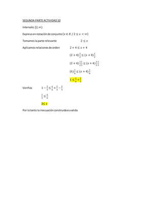 SEGUNDA PARTE ACTIVIDAD10
Intervalo:[2,∞)
Expresoennotaciónde conjunto { 𝑥 ∈ 𝑅 / 2 ≤ 𝑥 < ∞}
Tomamosla parte relevante 2 ≤ 𝑥
Aplicamosrelacionesde orden 2 + 4 ≤ 𝑥 + 4
(2 + 4)
1
2
≤ (𝑥 + 4)
1
2
(2 + 4)
1
2
1
3
≤ (𝑥 + 4)
1
2
1
3
(6)
1
6
≤ (𝑥 + 4)
1
6
1 ≤
𝑥
6
+
2
3
Verifico 1 −
2
3
≤
𝑥
6
+
2
3
−
2
3
1
3
≤
𝑥
6
2≤ 𝑥
Por lotanto la inecuaciónconstruidaesvalida
 