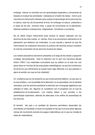 10
embargo rúbrica no coincidía con los aprendizajes esperados y únicamente se
basaba en evaluar las actividades realizadas en el salón de clases. Como ya lo
mencione el instrumento utilizado para evaluar el aprendizaje de los alumnos fue
la rúbrica, esta fue útil únicamente al final, sin embargo no estuvo presentes a
lo largo de los dos primeros días, a pesar de encontrarse en la planeación.
Además realizaron evaluaciones diagnósticas, formativas y sumativas.
No se utilicé ningún instrumento para evaluar el repaso realizado con los
alumnos de los días martes al viernes .Pero si se encontraron elementos en la
planeación que debieron ser evaluados. Lo que rescato y aprendí es que los
instrumentos de evaluación favorecen la práctica del docente porque muestran
el nivel de compresión de los alumnos durante las clases.
Los medios educativos estuvieron presentes a lo largo de las clases y apoyaron
a trabajo del practicante. Esto lo relaciono con lo que nos menciona Zavala
Antoni (1991) “Los materiales curriculares que se utilizan en el aula son una
pieza clave en muchas de las propuestas metodológicas, ya que las condicionan
de tal forma que difícilmente se puede hacer algo diferente a lo que plantean o
ajeno al sentido con que se han diseñado”.
Un problema que se me presento es que continuamente fallaron, ya sea que no
se escuchaban, o en la pantalla de la televisión no se apreciaban con la claridad
necesaria, qué los alumnos perdieran la atención por el lenguaje algebraico que
utilizaba el video, etc. Algunos no cumplieron con el propósito con el cual se
establecieron en la planeación. Los medios deben y son acordes a los
aprendizajes esperados, además de adecuase a los estilos de aprendizaje de
los alumnos.
El tamaño del aula y la cantidad de alumnos permitieron desarrollar las
actividades con facilidad e incluso en aquellas en las que tuve que alizar algunas
rutinas de movimiento durante los juegos matemáticos con lo que se iniciaba la
clase de matemáticas.
 