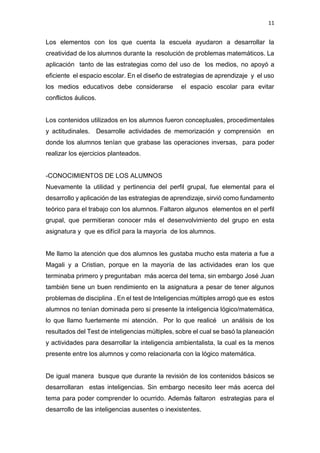 11
Los elementos con los que cuenta la escuela ayudaron a desarrollar la
creatividad de los alumnos durante la resolución de problemas matemáticos. La
aplicación tanto de las estrategias como del uso de los medios, no apoyó a
eficiente el espacio escolar. En el diseño de estrategias de aprendizaje y el uso
los medios educativos debe considerarse el espacio escolar para evitar
conflictos áulicos.
Los contenidos utilizados en los alumnos fueron conceptuales, procedimentales
y actitudinales. Desarrolle actividades de memorización y comprensión en
donde los alumnos tenían que grabase las operaciones inversas, para poder
realizar los ejercicios planteados.
-CONOCIMIENTOS DE LOS ALUMNOS
Nuevamente la utilidad y pertinencia del perfil grupal, fue elemental para el
desarrollo y aplicación de las estrategias de aprendizaje, sirvió como fundamento
teórico para el trabajo con los alumnos. Faltaron algunos elementos en el perfil
grupal, que permitieran conocer más el desenvolvimiento del grupo en esta
asignatura y que es difícil para la mayoría de los alumnos.
Me llamo la atención que dos alumnos les gustaba mucho esta materia a fue a
Magali y a Cristian, porque en la mayoría de las actividades eran los que
terminaba primero y preguntaban más acerca del tema, sin embargo José Juan
también tiene un buen rendimiento en la asignatura a pesar de tener algunos
problemas de disciplina . En el test de Inteligencias múltiples arrogó que es estos
alumnos no tenían dominada pero si presente la inteligencia lógico/matemática,
lo que llamo fuertemente mi atención. Por lo que realicé un análisis de los
resultados del Test de inteligencias múltiples, sobre el cual se basó la planeación
y actividades para desarrollar la inteligencia ambientalista, la cual es la menos
presente entre los alumnos y como relacionarla con la lógico matemática.
De igual manera busque que durante la revisión de los contenidos básicos se
desarrollaran estas inteligencias. Sin embargo necesito leer más acerca del
tema para poder comprender lo ocurrido. Además faltaron estrategias para el
desarrollo de las inteligencias ausentes o inexistentes.
 
