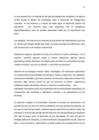 12
Lo que aprendí fue: La realización del test de inteligencias múltiples o de alguno
similar ayuda al diseño de estrategias para el desarrollo de inteligencias
ausentes en los alumnos y a través de estas lograr el desarrollo óptimo del
estudiante. Los alumnos ligan esta asignatura con la inteligencia
lógico/Matemática, pero se pueden desarrollar todas por la importancia que
tiene.
Les explique a los alumnos la importancia que tienen las matemáticas y por qué
se tienen que trabajar desde esta edad, me apoye de algunas reflexiones, para
que los alumnos no le restaran importancia.
Realizamos algunos ejemplos de trazo de rectas en el plano cartesiano en el
pizarrón, resuelvo algunas dudas e incluso realizamos algunas figuras
geométricas dentro del plano. El realizar esta actividad no únicamente fue para
“perder el tiempo” sino fue un desafío y reto entre los alumnos.
Además de la estrategia anterior utilice estrategias de motivación pertinentes
en el desarrollo de aprendizajes (Contenidos, medios, evaluación). Se realizaron
operaciones mentales y gimnasia cerebral al inicio de la clase para motivar a los
alumnos. Algo curioso ocurrió es que los alumnos no tienen experiencia
realizando estas actividades menos un dominio al realizar estas. Una
estrategia motivadora ayuda al cumplimiento de los aprendizajes esperados y la
comprensión del contenido y felicitarlos incentiva a la participación de los
alumnos.
La atención integral a la diversidad: Durante la jornada de observación me
percaté de que los alumnos tenían problemas con las operaciones básicas, de
ahí que al inicio de las clases realizara algunos ejercicios de cálculo metal. Sin
embargo no me percato percató de dos alumnos con discapacidad que requieran
otro tipo de apoyo para el desarrollo de las actividades. El caso del alumno
Rodrigo (déficit de atención) y la alumna Rosario (discapacidad visual). Esto me
lleva a que durante la observación se debe analizar las características de los
 