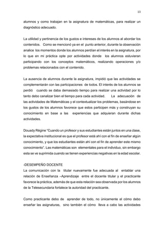 13
alumnos y como trabajan en la asignatura de matemáticas, para realizar un
diagnóstico adecuado.
La utilidad y pertinencia de los gustos e intereses de los alumnos al abordar los
contenidos. Como se mencionó ya en el punto anterior, durante la observación
analice los momentos donde los alumnos perdían el interés en la asignatura, por
lo que en mi práctica opte por actividades donde los alumnos estuvieran
participando con los conceptos matemáticos, realizando operaciones y/o
problemas relacionados con el contenido.
La ausencia de alumnos durante la asignatura, impidió que las actividades se
complementarán con las participaciones de todos. El interés de los alumnos se
perdió cuando se daba demasiado tiempo para realizar una actividad por lo
tanto debo canalizar bien el tiempo para cada actividad. La adecuación de
las actividades de Matemáticas y el contextualizar los problemas, basándose en
los gustos de los alumnos favorece que estos participen más y construyan su
conocimiento en base a las experiencias que adquieran durante dichas
actividades.
Douady Régine “Cuando un profesor y sus estudiantes están juntos en una clase,
la expectativa institucional es que el profesor está ahí con el fin de enseñar algún
conocimiento, y que los estudiantes están ahí con el fin de aprender este mismo
conocimiento”. Las matemáticas son elementales para el individuo, sin embargo
esta se ve suprimida cuando se tienen experiencias negativas en la edad escolar.
-DESEMPEÑO DOCENTE
La comunicación con la titular nuevamente fue adecuada al entablar una
relación de Enseñanza –Aprendizaje entre el docente titular y el practicante
favorece la práctica, además de que esta relación sea observada por los alumnos
de la Telesecundaria fortalece la autoridad del practicante.
Como practicante debo de aprender de todo, no únicamente el cómo debo
enseñar las asignaturas, sino también el cómo lleva a cabo las actividades
 