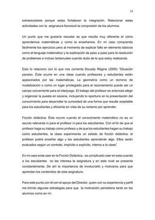 14
extraescolares porque estas fortalecen la integración. Relacionar estas
actividades con la asignatura favoreció la compresión de los alumnos.
Un punto que me gustaría rescatar es que resulta muy diferente el cómo
aprendemos matemáticas y como la enseñamos. En mi caso comprendo
fácilmente los ejercicios pero al momento de explicar fallo en elemento básicos
como el lenguaje matemático y la explicación de paso a paso para la resolución
de problemas e incluso tartamudeo cuando dudo de lo que estoy realizando.
Esto lo relaciono con lo que nos comenta Douady Régine (2000) “Situación
paraíso. Ésta ocurre en una clase cuando profesores y estudiantes están
apasionados por las matemáticas. La geometría como un dominio de
modelización o como un lugar privilegiado para el razonamiento puede ser un
campo conveniente para el interjuego. El trabajo del profesor es entonces elegir
y organizar la puesta en escena, incluyendo lo oportuno en la presentación del
conocimiento para desarrollar la curiosidad de una forma que resulte aceptable
para los estudiantes y eficiente en vista de su reclamo por aprender.
Ficción didáctica. Ésta ocurre cuando el conocimiento matemático no es un
asunto relevante ni para el profesor ni para los estudiantes. Con el fin de que el
profesor haga su trabajo como profesor y de que los estudiantes hagan su trabajo
como estudiantes, la clase experimenta un estado de ficción didáctica: el
profesor podrá enseñar algo y los estudiantes aprenderán algo. Ellos serán
evaluados según un contrato, implícito o explícito, interno a la clase”.
En mi caso evite caer en la Ficción Didáctica, es complicado caer en esta cuando
a los estudiantes no les interesa la asignatura y en este nivel se presenta
constantemente. De ahí la importancia de involucrarlo y motivaros para que
aprendan los contenidos de esta asignatura.
Para este punto con él con el apoyo del Director, quien con su experiencia y perfil
me brindo algunas estrategias para que la motivación persistiera tanto en los
alumnos como en mí.
 