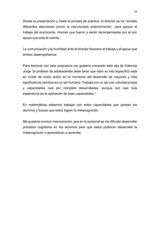 15
Desde la presentación y hasta la jornada de práctica, el director se ha tomado
diferentes atenciones (como la mencionada anteriormente) para apoyar el
trabajo del practicante, mismas que fueron y serán recompensadas por el con
apoyo que este le solicite.
La comunicación y la humildad ante el director favorece el trabajo y el apoyo que
ambos desempeñamos.
Para terminar con esta asignatura me gustaría compartir esta cita de Valencia
Jorge “el profesor de adolescentes debe tener que claro su reto específico está
en incidir de modo activo en el momento del desarrollo de mayores y más
significativos cambios en un ser humano. Trabaja con un ser con voluntad propia
y capacidades casi por completo desarrolladas, aunque con casi nula
experiencia en la aplicación de esas capacidades.”
En matemáticas debemos trabajar con estas capacidades que poseen los
alumnos y buscar que estos logren la metacognición.
Me gustaría concluir mencionando, que en lo personal se me dificulto desarrollar
procesos cognitivos en los alumnos para que estos pudieran desarrollar la
metacognición o aprendieran a aprender.
 