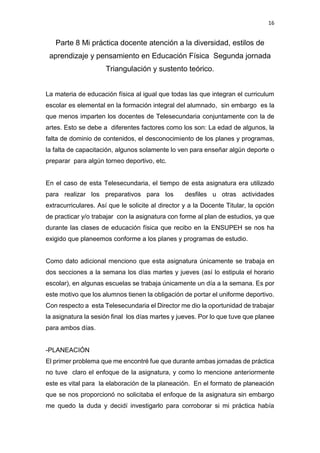 16
Parte 8 Mi práctica docente atención a la diversidad, estilos de
aprendizaje y pensamiento en Educación Física Segunda jornada
Triangulación y sustento teórico.
La materia de educación física al igual que todas las que integran el curriculum
escolar es elemental en la formación integral del alumnado, sin embargo es la
que menos imparten los docentes de Telesecundaria conjuntamente con la de
artes. Esto se debe a diferentes factores como los son: La edad de algunos, la
falta de dominio de contenidos, el desconocimiento de los planes y programas,
la falta de capacitación, algunos solamente lo ven para enseñar algún deporte o
preparar para algún torneo deportivo, etc.
En el caso de esta Telesecundaria, el tiempo de esta asignatura era utilizado
para realizar los preparativos para los desfiles u otras actividades
extracurriculares. Así que le solicite al director y a la Docente Titular, la opción
de practicar y/o trabajar con la asignatura con forme al plan de estudios, ya que
durante las clases de educación física que recibo en la ENSUPEH se nos ha
exigido que planeemos conforme a los planes y programas de estudio.
Como dato adicional menciono que esta asignatura únicamente se trabaja en
dos secciones a la semana los días martes y jueves (así lo estipula el horario
escolar), en algunas escuelas se trabaja únicamente un día a la semana. Es por
este motivo que los alumnos tienen la obligación de portar el uniforme deportivo.
Con respecto a esta Telesecundaria el Director me dio la oportunidad de trabajar
la asignatura la sesión final los días martes y jueves. Por lo que tuve que planee
para ambos días.
-PLANEACIÓN
El primer problema que me encontré fue que durante ambas jornadas de práctica
no tuve claro el enfoque de la asignatura, y como lo mencione anteriormente
este es vital para la elaboración de la planeación. En el formato de planeación
que se nos proporcionó no solicitaba el enfoque de la asignatura sin embargo
me quedo la duda y decidí investigarlo para corroborar si mi práctica había
 