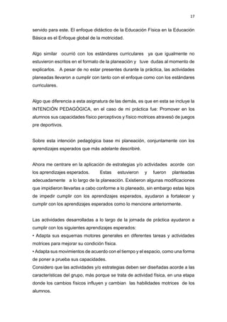 17
servido para este. El enfoque didáctico de la Educación Física en la Educación
Básica es el Enfoque global de la motricidad.
Algo similar ocurrió con los estándares curriculares ya que igualmente no
estuvieron escritos en el formato de la planeación y tuve dudas al momento de
explicarlos. A pesar de no estar presentes durante la práctica, las actividades
planeadas llevaron a cumplir con tanto con el enfoque como con los estándares
curriculares.
Algo que diferencia a esta asignatura de las demás, es que en esta se incluye la
INTENCIÓN PEDAGÓGICA, en el caso de mi práctica fue: Promover en los
alumnos sus capacidades físico perceptivos y físico motrices atravesó de juegos
pre deportivos.
Sobre esta intención pedagógica base mi planeación, conjuntamente con los
aprendizajes esperados que más adelante describiré.
Ahora me centrare en la aplicación de estrategias y/o actividades acorde con
los aprendizajes esperados. Estas estuvieron y fueron planteadas
adecuadamente a lo largo de la planeación. Existieron algunas modificaciones
que impidieron llevarlas a cabo conforme a lo planeado, sin embargo estas lejos
de impedir cumplir con los aprendizajes esperados, ayudaron a fortalecer y
cumplir con los aprendizajes esperados como lo mencione anteriormente.
Las actividades desarrolladas a lo largo de la jornada de práctica ayudaron a
cumplir con los siguientes aprendizajes esperados:
• Adapta sus esquemas motores generales en diferentes tareas y actividades
motrices para mejorar su condición física.
• Adapta sus movimientos de acuerdo con el tiempo y el espacio, como una forma
de poner a prueba sus capacidades.
Considero que las actividades y/o estrategias deben ser diseñadas acorde a las
características del grupo, más porque se trata de actividad física, en una etapa
donde los cambios físicos influyen y cambian las habilidades motrices de los
alumnos.
 