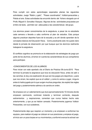 18
Para cumplir con estos aprendizajes esperados planee las siguientes
actividades: Juego "Ratón y gato", "Pases coordinados", Volibol-paracaídas y
Pelota al aire. Estas actividades las encontré dentro del fichero otorgado por el
Profe. Miguel A. González Vázquez. Algunas de las actividades propuestas por
el libro de texto, permiten ser adecuadas a las características del grupo.
Los alumnos posen conocimientos de la asignatura, a pesar de no estudiarla
cada semana o llevarla a cabo conforme al plan de estudios. Esto porque
algunos practican deportes fuera de la escuela y es ahí donde aprenden de la
conceptos básicos de Educación física. Como practicante esto me quedo claro
desde la jornada de observación por que busque que los alumnos realmente
trabajaran la asignatura.
El conflicto cognitivo se promovía en la elaboración de estrategias de juego por
parte de los alumnos, al tomar en cuenta las características de sus compañeros
para participar.
-CONOCIMIENTOS DE LOS ALUMNOS
Para iniciar con este apartado cito al Diario de Práctica 09-Junio-2015 “Para
terminar la jornada la asignatura que toca es educación física, antes de salir a
las canchas, le doy una explicación de que son los juegos pre deportivos y para
que nos sirven, les explicó que es el volibol y como lo vamos a jugar, ninguno
antes lo había jugado por lo que surgen muchas preguntas, les explicó las reglas
del juego y posteriormente salimos a la cancha en orden.
Se empieza con un calentamiento que dura aproximadamente 10 minutos donde
empiezan caminando, continúan trotando y terminan corriendo, después
estiramientos y respiraciones, comentan que nunca habían hecho esto
anteriormente, y que ya se habían cansado. Posteriormente jugamos Volibol-
Paracaídas, con sus sudaderas.
Posteriormente dejo que respiren un momento y se empiezan a conformar los
equipos, para realizar el juego se colocan en sus posiciones y empieza el juego,
al inicio son un poco torpes en su movimientos y conformé avanza la activad van
 