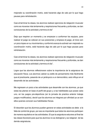 19
mejorado su coordinación motriz, está haciendo algo de calo por lo que hago
pausas para rehidratación.
Casi al terminar la clases, los alumnos realizan ejercicios de relajación muscular
como es moverse más lentamente y respiraciones frecuente y profundas, se dan
conclusiones de la actividad y termina el día”
Dejo que respiren un momento y se empiezan a conformar los equipos, para
realizar el juego se colocan en sus posiciones y empieza el juego, al inicio son
un poco topes en su movimientos y conformé avanza la activad van mejorado su
coordinación motriz, está haciendo algo de calo por lo que hago pausas para
rehidratación.
Casi al terminar la clases, los alumnos realizan ejercicios de relajación muscular
como es moverse más lentamente y respiraciones frecuente y profundas, se dan
conclusiones de la actividad y termina el día”.
Logre que los alumnos reflexionaran sobre la importancia de la asignatura de
educación física. Los alumnos cabían su estilo de pensamiento más fácilmente
que el practicante, pasando de un jerárquico a un democrático, esto influyo en el
desarrollo de las actividades.
Me regresare un poco a las actividades que desarrolle con los alumnos, ya que
estas las planee en base el perfil del grupo y a las habilidades que posee cada
uno, en los juegos pre-deportivos (en la jornada de practica anterior trabaje
juegos modificados), decidí que los alumnos se integrara por afinidad ya ue son
ellos quienes conocen sus habilidades físicas.
El desorden que los alumnos pueden generar en estas actividades se debe a la
falta de control de grupo, por eso es importante que todos los alumnos participen
de manera equitativa en las actividades. El que la asignatura estuviera al final de
las clases favoreció para que los alumnos no se distrajeran y se relajaran de las
demás asignaturas.
 